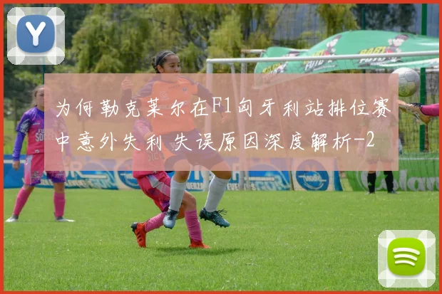 为何勒克莱尔在F1匈牙利站排位赛中意外失利 失误原因深度解析