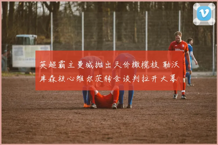 英超霸主曼城抛出天价橄榄枝 勒沃库森核心维尔茨转会谈判拉开大幕