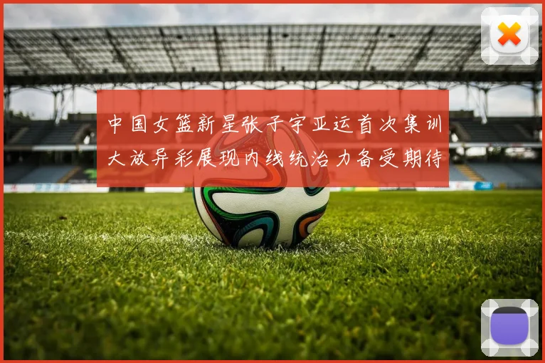 中国女篮新星张子宇亚运首次集训大放异彩展现内线统治力备受期待