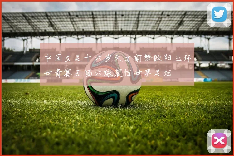 中国女足十六岁天才前锋欧阳玉环世青赛五场六球震惊世界足坛