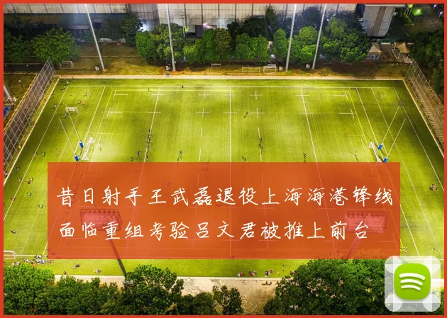 昔日射手王武磊退役上海海港锋线面临重组考验吕文君被推上前台