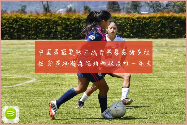 中国男篮夏联三战皆墨暴露诸多短板 新星杨瀚森场均两双成唯一亮点