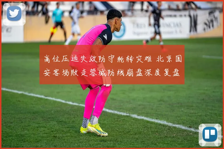 高位压迫失效防守轮转灾难 北京国安客场败走蓉城防线崩盘深度复盘全解析