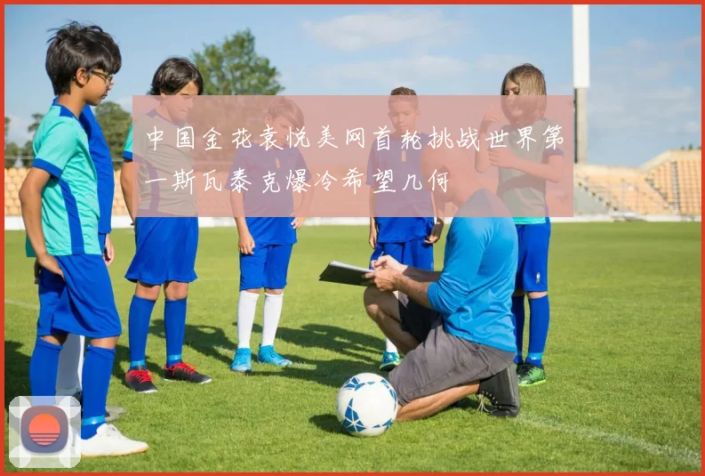 中国金花袁悦美网首轮挑战世界第一斯瓦泰克爆冷希望几何