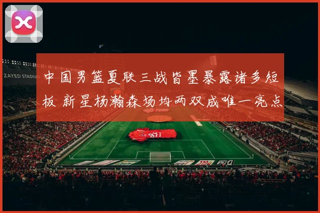 中国男篮夏联三战皆墨暴露诸多短板 新星杨瀚森场均两双成唯一亮点