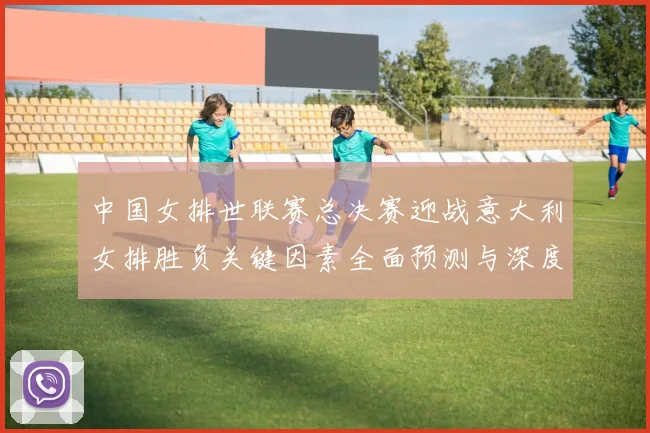 中国女排世联赛总决赛迎战意大利女排胜负关键因素全面预测与深度解析
