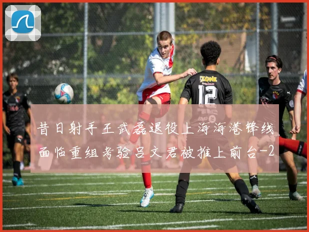 昔日射手王武磊退役上海海港锋线面临重组考验吕文君被推上前台