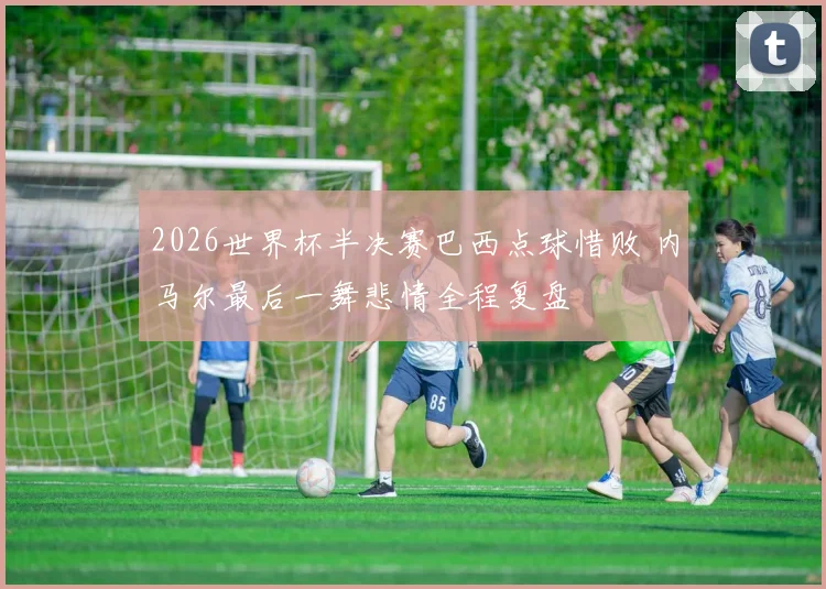 2026世界杯半决赛巴西点球惜败 内马尔最后一舞悲情全程复盘