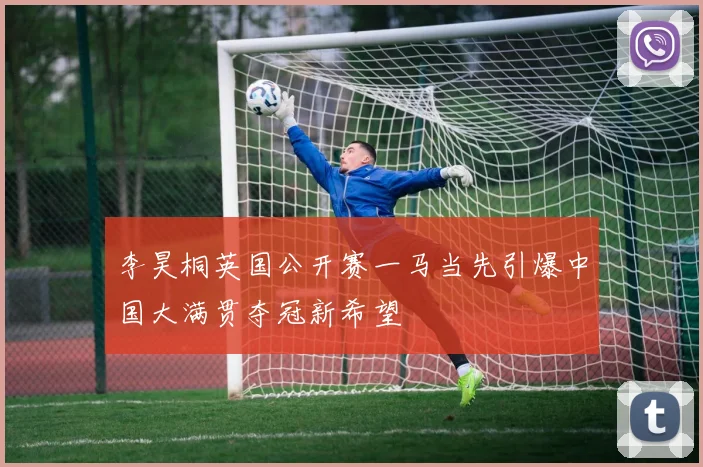 李昊桐英国公开赛一马当先引爆中国大满贯夺冠新希望