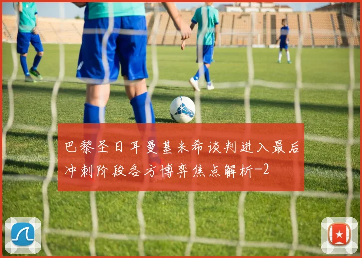 巴黎圣日耳曼基米希谈判进入最后冲刺阶段各方博弈焦点解析