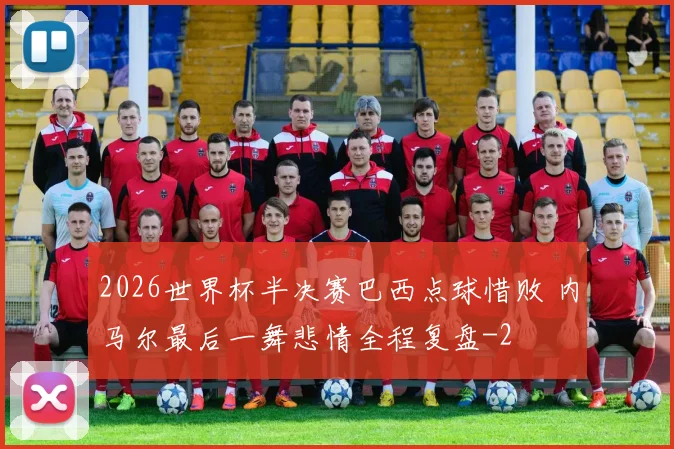 2026世界杯半决赛巴西点球惜败 内马尔最后一舞悲情全程复盘
